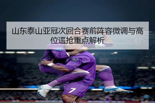 山东泰山亚冠次回合赛前阵容微调与高位逼抢重点解析