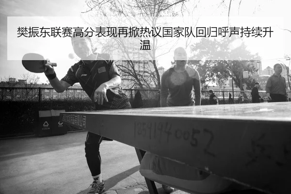 樊振东联赛高分表现再掀热议国家队回归呼声持续升温